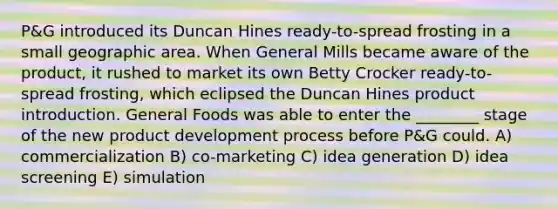 P&G introduced its Duncan Hines ready-to-spread frosting in a small geographic area. When General Mills became aware of the product, it rushed to market its own Betty Crocker ready-to-spread frosting, which eclipsed the Duncan Hines product introduction. General Foods was able to enter the ________ stage of the new product development process before P&G could. A) commercialization B) co-marketing C) idea generation D) idea screening E) simulation