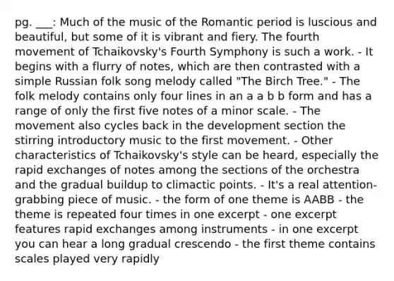 pg. ___: Much of the music of the Romantic period is luscious and beautiful, but some of it is vibrant and fiery. The fourth movement of Tchaikovsky's Fourth Symphony is such a work. - It begins with a flurry of notes, which are then contrasted with a simple Russian folk song melody called "The Birch Tree." - The folk melody contains only four lines in an a a b b form and has a range of only the first five notes of a minor scale. - The movement also cycles back in the development section the stirring introductory music to the first movement. - Other characteristics of Tchaikovsky's style can be heard, especially the rapid exchanges of notes among the sections of the orchestra and the gradual buildup to climactic points. - It's a real attention-grabbing piece of music. - the form of one theme is AABB - the theme is repeated four times in one excerpt - one excerpt features rapid exchanges among instruments - in one excerpt you can hear a long gradual crescendo - the first theme contains scales played very rapidly