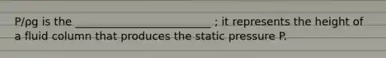 P/ρg is the _________________________ ; it represents the height of a fluid column that produces the static pressure P.