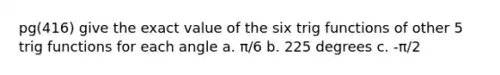 pg(416) give the exact value of the six trig functions of other 5 trig functions for each angle a. π/6 b. 225 degrees c. -π/2