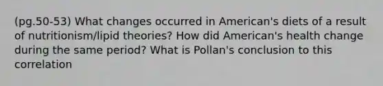 (pg.50-53) What changes occurred in American's diets of a result of nutritionism/lipid theories? How did American's health change during the same period? What is Pollan's conclusion to this correlation