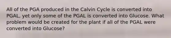 All of the PGA produced in the Calvin Cycle is converted into PGAL, yet only some of the PGAL is converted into Glucose. What problem would be created for the plant if all of the PGAL were converted into Glucose?