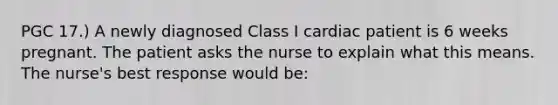 PGC 17.) A newly diagnosed Class I cardiac patient is 6 weeks pregnant. The patient asks the nurse to explain what this means. The nurse's best response would be: