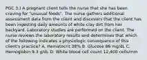 PGC 3.) A pregnant client tells the nurse that she has been craving for "unusual foods". The nurse gathers additional assessment data from the client and discovers that the client has been ingesting daily amounts of white clay dirt from her backyard. Laboratory studies are performed on the client. The nurse reviews the laboratory results and determines that which of the following indicates a physiologic consequence of this client's practice? A. Hematocrit 38% B. Glucose 86 mg/dL C. Hemoglobin 9.3 g/dL D. White blood cell count 12,400 cells/mm