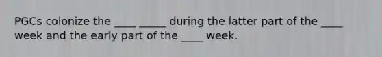 PGCs colonize the ____ _____ during the latter part of the ____ week and the early part of the ____ week.