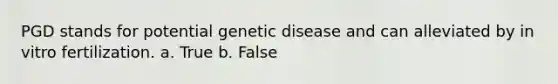 PGD stands for potential genetic disease and can alleviated by in vitro fertilization. a. True b. False