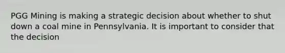 PGG Mining is making a strategic decision about whether to shut down a coal mine in Pennsylvania. It is important to consider that the decision