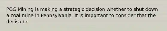 PGG Mining is making a strategic decision whether to shut down a coal mine in Pennsylvania. It is important to consider that the decision: