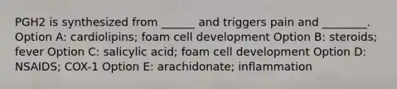 PGH2 is synthesized from ______ and triggers pain and ________. Option A: cardiolipins; foam cell development Option B: steroids; fever Option C: salicylic acid; foam cell development Option D: NSAIDS; COX-1 Option E: arachidonate; inflammation