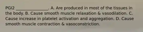 PGI2 ________________. A. Are produced in most of the tissues in the body. B. Cause smooth muscle relaxation & vasodilation. C. Cause increase in platelet activation and aggregation. D. Cause smooth muscle contraction & vasoconstriction.