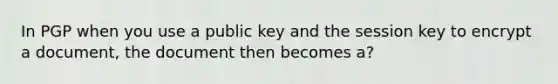 In PGP when you use a public key and the session key to encrypt a document, the document then becomes a?