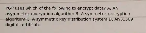 PGP uses which of the following to encrypt data? A. An asymmetric encryption algorithm B. A symmetric encryption algorithm C. A symmetric key distribution system D. An X.509 digital certificate