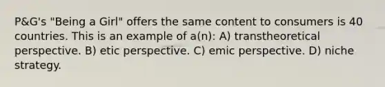 P&G's "Being a Girl" offers the same content to consumers is 40 countries. This is an example of a(n): A) transtheoretical perspective. B) etic perspective. C) emic perspective. D) niche strategy.