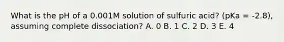 What is the pH of a 0.001M solution of sulfuric acid? (pKa = -2.8), assuming complete dissociation? A. 0 B. 1 C. 2 D. 3 E. 4