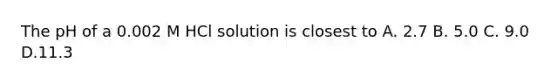 The pH of a 0.002 M HCl solution is closest to A. 2.7 B. 5.0 C. 9.0 D.11.3