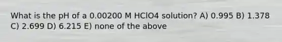 What is the pH of a 0.00200 M HClO4 solution? A) 0.995 B) 1.378 C) 2.699 D) 6.215 E) none of the above