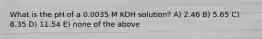 What is the pH of a 0.0035 M KOH solution? A) 2.46 B) 5.65 C) 8.35 D) 11.54 E) none of the above