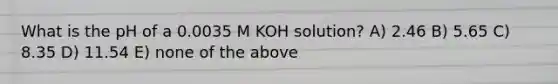 What is the pH of a 0.0035 M KOH solution? A) 2.46 B) 5.65 C) 8.35 D) 11.54 E) none of the above