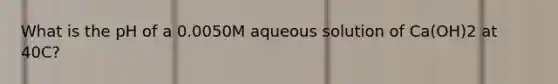 What is the pH of a 0.0050M aqueous solution of Ca(OH)2 at 40C?