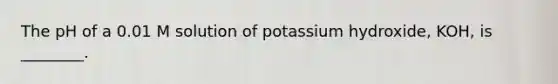 The pH of a 0.01 M solution of potassium hydroxide, KOH, is ________.