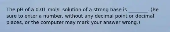 The pH of a 0.01 mol/L solution of a strong base is ________. (Be sure to enter a number, without any decimal point or decimal places, or the computer may mark your answer wrong.)