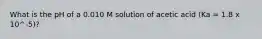 What is the pH of a 0.010 M solution of acetic acid (Ka = 1.8 x 10^-5)?