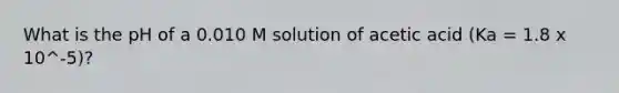 What is the pH of a 0.010 M solution of acetic acid (Ka = 1.8 x 10^-5)?