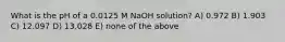 What is the pH of a 0.0125 M NaOH solution? A) 0.972 B) 1.903 C) 12.097 D) 13.028 E) none of the above