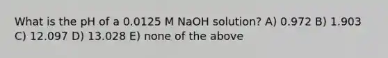 What is the pH of a 0.0125 M NaOH solution? A) 0.972 B) 1.903 C) 12.097 D) 13.028 E) none of the above