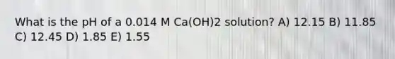 What is the pH of a 0.014 M Ca(OH)2 solution? A) 12.15 B) 11.85 C) 12.45 D) 1.85 E) 1.55