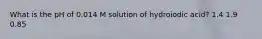 What is the pH of 0.014 M solution of hydroiodic acid? 1.4 1.9 0.85