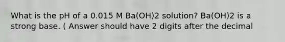 What is the pH of a 0.015 M Ba(OH)2 solution? Ba(OH)2 is a strong base. ( Answer should have 2 digits after the decimal