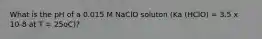 What is the pH of a 0.015 M NaClO soluton (Ka (HClO) = 3.5 x 10-8 at T = 25oC)?