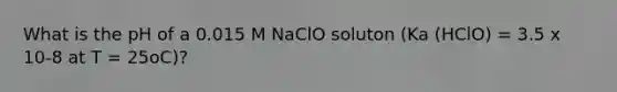 What is the pH of a 0.015 M NaClO soluton (Ka (HClO) = 3.5 x 10-8 at T = 25oC)?