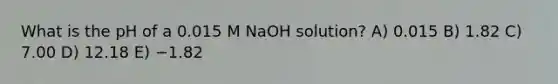 What is the pH of a 0.015 M NaOH solution? A) 0.015 B) 1.82 C) 7.00 D) 12.18 E) −1.82