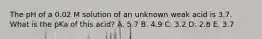 The pH of a 0.02 M solution of an unknown weak acid is 3.7. What is the pKa of this acid? A. 5.7 B. 4.9 C. 3.2 D. 2.8 E. 3.7