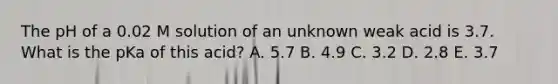 The pH of a 0.02 M solution of an unknown weak acid is 3.7. What is the pKa of this acid? A. 5.7 B. 4.9 C. 3.2 D. 2.8 E. 3.7