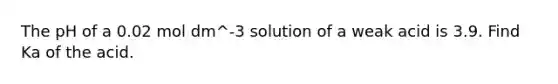 The pH of a 0.02 mol dm^-3 solution of a weak acid is 3.9. Find Ka of the acid.