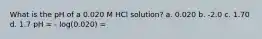 What is the pH of a 0.020 M HCl solution? a. 0.020 b. -2.0 c. 1.70 d. 1.7 pH = - log(0.020) =