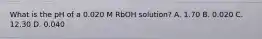 What is the pH of a 0.020 M RbOH solution? A. 1.70 B. 0.020 C. 12.30 D. 0.040