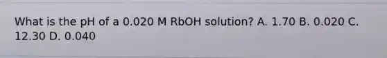 What is the pH of a 0.020 M RbOH solution? A. 1.70 B. 0.020 C. 12.30 D. 0.040