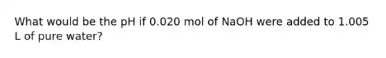 What would be the pH if 0.020 mol of NaOH were added to 1.005 L of pure water?