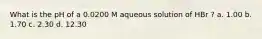 What is the pH of a 0.0200 M aqueous solution of HBr ? a. 1.00 b. 1.70 c. 2.30 d. 12.30