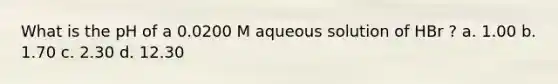 What is the pH of a 0.0200 M aqueous solution of HBr ? a. 1.00 b. 1.70 c. 2.30 d. 12.30