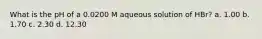 What is the pH of a 0.0200 M aqueous solution of HBr? a. 1.00 b. 1.70 c. 2.30 d. 12.30