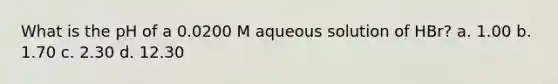 What is the pH of a 0.0200 M aqueous solution of HBr? a. 1.00 b. 1.70 c. 2.30 d. 12.30