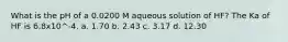 What is the pH of a 0.0200 M aqueous solution of HF? The Ka of HF is 6.8x10^-4. a. 1.70 b. 2.43 c. 3.17 d. 12.30