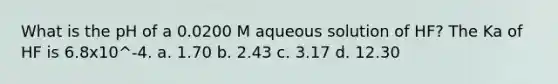 What is the pH of a 0.0200 M aqueous solution of HF? The Ka of HF is 6.8x10^-4. a. 1.70 b. 2.43 c. 3.17 d. 12.30