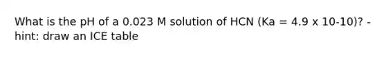 What is the pH of a 0.023 M solution of HCN (Ka = 4.9 x 10-10)? - hint: draw an ICE table