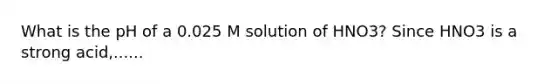 What is the pH of a 0.025 M solution of HNO3? Since HNO3 is a strong acid,......